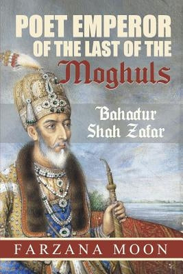 Poet Emperor of the last of the Moghuls: Bahadur Shah Zafar by Moon, Farzana