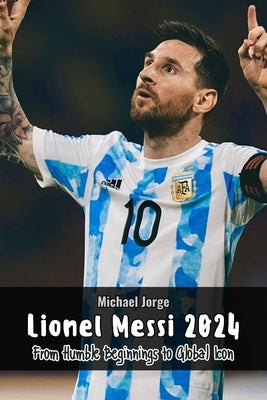 Lionel Messi 2024: From Humble Beginnings to Global Icon by Jorge, Michael