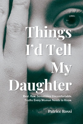 Things I'd Tell My Daughter: Real. Raw. Sometimes Uncomfortable. Truths Every Woman Needs to Know. by Rossi, Patrice