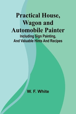 Practical House, Wagon and Automobile Painter; Including sign painting, and valuable hints and recipes by F. White, W.