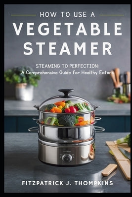 How to Use a Vegetable Steamer: Steaming to Perfection: A Comprehensive Guide for Healthy Eaters by Thompkins, Fitzpatrick J.