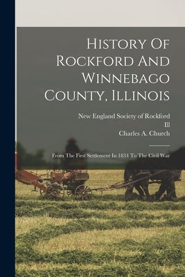 History Of Rockford And Winnebago County, Illinois: From The First Settlement In 1834 To The Civil War by Church, Charles A.