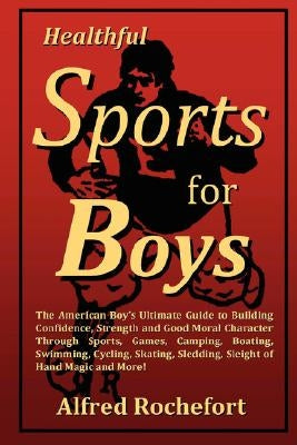 Healthful Sports for Boys: The American Boy's Ultimate Guide to Building Confidence, Strength and Good Moral Character Through Sports, Games, CAM by Calhoun, Alfred Rochefort