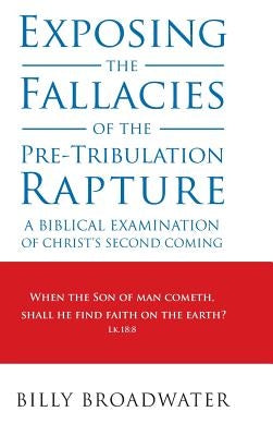 Exposing the Fallacies of the Pre-Tribulation Rapture: A Biblical Examination of Christ's Second Coming by Broadwater, Billy
