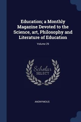 Education; a Monthly Magazine Devoted to the Science, art, Philosophy and Literature of Education; Volume 29 by Anonymous