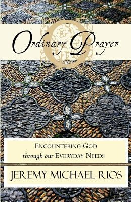 Ordinary Prayer: Encountering God Through Our Everyday Needs by Rios, Jeremy Michael