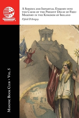 The Masonic Book Club, Vol. 5: A Serious and Impartial Enquiry into the Cause of the Present Decay of Free-Masonry in the Kingdom of Ireland: A Seriou by D'Assigny, Fifield