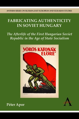 Fabricating Authenticity in Soviet Hungary: The Afterlife of the First Hungarian Soviet Republic in the Age of State Socialism by Apor, Péter