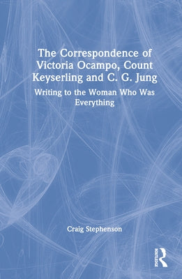 The Correspondence of Victoria Ocampo, Count Keyserling and C. G. Jung: Writing to the Woman Who Was Everything by Stephenson, Craig