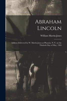Abraham Lincoln: Address Delivered by W. Martin Jones at Phoenix, N. Y. on the Thirtieth Day of May, 1904 by Jones, William Martin 1842-1906
