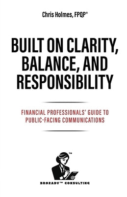 Built on Clarity, Balance, and Responsibility: Financial Professionals' Guide to Public-Facing Communications by Holmes, Chris