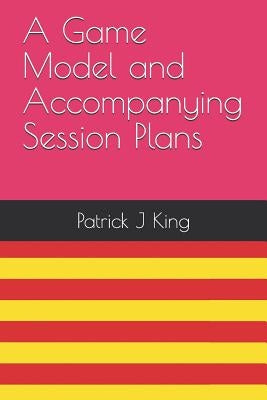A Game Model and Accompanying Session Plans by King, Patrick J.