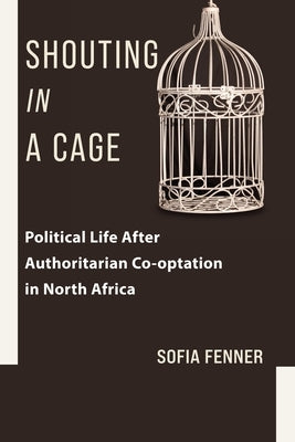 Shouting in a Cage: Political Life After Authoritarian Co-Optation in North Africa by Fenner, Sofia