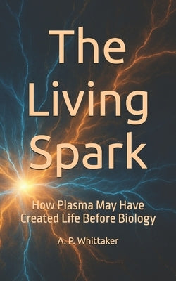 The Living Spark: How Plasma May Have Created Life Before Biology by Whittaker, Andrew P.