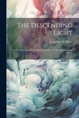 The Descending Light: A Series of Lessons From Higher Intelligences On the Philosophy of Life by Brace, Josephine M.