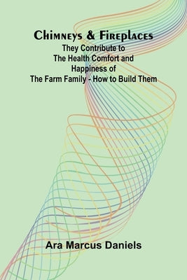 Chimneys & Fireplaces; They Contribute to the Health Comfort and Happiness of the Farm Family - How to Build Them by Marcus Daniels, Ara