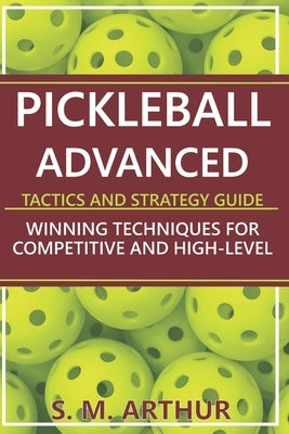 Pickleball Advanced Tactics and Strategy Guide: Winning Techniques for Competitive and High-Level Play by Arthur, S. M.
