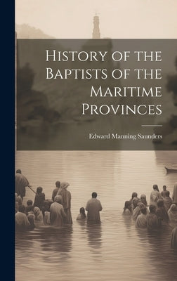 History of the Baptists of the Maritime Provinces by Saunders, Edward Manning