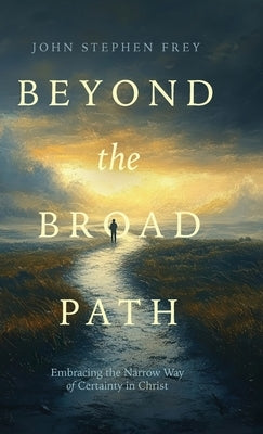 Beyond the Broad Path: Embracing the Narrow Way of Certainty in Christ by Frey, John Stephen