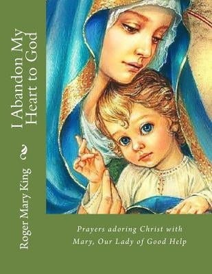 I Abandon My Heart to God: Prayers adoring Christ with Mary, Our Lady of Good Help by King, Roger Mary