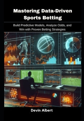 Mastering Data-Driven Sports Betting: Build Predictive Models, Analyze Odds, and Win with Proven Betting Strategies by Albert, Devin