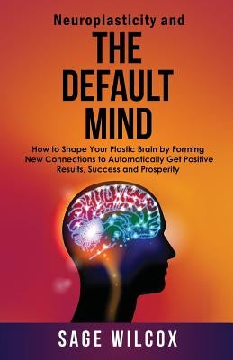 Neuroplasticity and The Default Mind: How to Shape Your Plastic Brain by Forming New Connections to Automatically Get Positive Results, Success and Pr by Wilcox, Sage