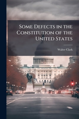 Some Defects in the Constitution of the United States: Being an Address Delivered on April 27th, 1906, to the Department of law of the University of P by Clark, Walter