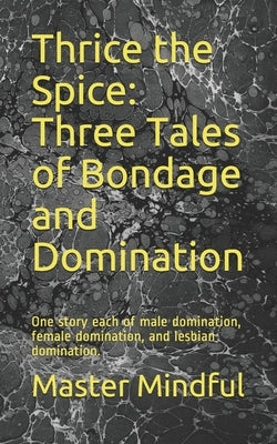 Thrice the Spice: Three Tales of Bondage and Domination: One story each of male domination, female domination, and lesbian domination. by Mindful, Master
