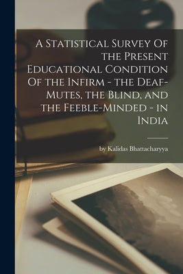 A Statistical Survey Of the Present Educational Condition Of the Infirm - the Deaf-Mutes, the Blind, and the Feeble-Minded - in India by By Kalidas Bhattacharyya