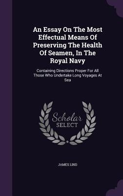 An Essay On The Most Effectual Means Of Preserving The Health Of Seamen, In The Royal Navy: Containing Directions Proper For All Those Who Undertake L by Lind, James