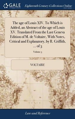 The age of Louis XIV. To Which is Added, an Abstract of the age of Louis XV. Translated From the Last Geneva Edition of M. de Voltaire, With Notes, Cr by Voltaire