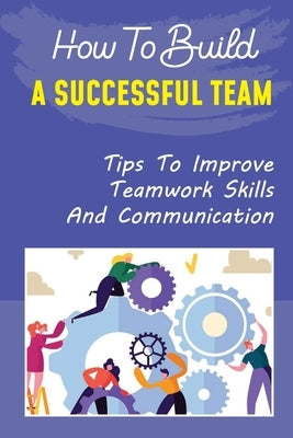 How To Build A Successful Team: Tips To Improve Teamwork Skills And Communication: How To Build A Successful Team by Guity, Garnet