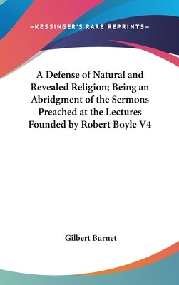 A Defense of Natural and Revealed Religion; Being an Abridgment of the Sermons Preached at the Lectures Founded by Robert Boyle V4 by Burnet, Gilbert