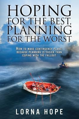 Hoping for the Best, Planning for the Worst: How to Make Contingency Plans; Because Planning is Easier Than Coping With the Fallout by Hope, Lorna