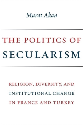 The Politics of Secularism: Religion, Diversity, and Institutional Change in France and Turkey by Akan, Murat