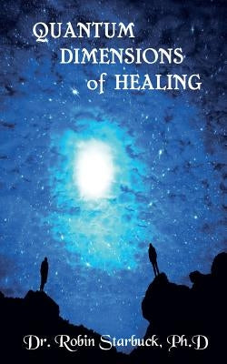 Quantum Dimensions of Healing: You can heal yourself now! by Starbuck Ph. D., Robin J.