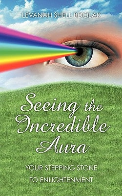 Seeing The Incredible Aura: Your Stepping Stone to Enlightenment by Levanah Shell Bdolak