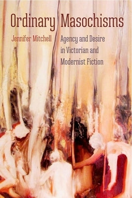 Ordinary Masochisms: Agency and Desire in Victorian and Modernist Fiction by Mitchell, Jennifer