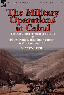 The Military Operations at Cabul-The Kabul Insurrection of 1841-42 & Rough Notes During Imprisonment in Affghanistan, 1843 by Eyre, Vincent