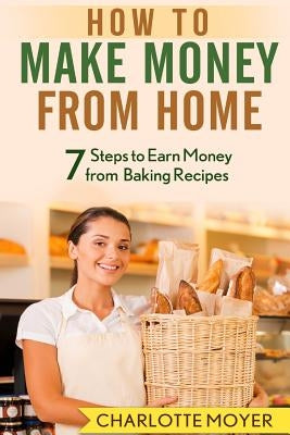 How to Make Money from Home: 7 Steps to Earn Money from Baking Recipes by Moyer, Charlotte