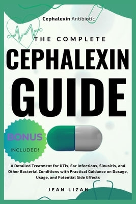 The Complete Cephalexin Guide: A Detailed Treatment for UTIs, Ear Infections, Sinusitis, and Other Bacterial Conditions with Practical Guidance on Do by Lizah, Jean