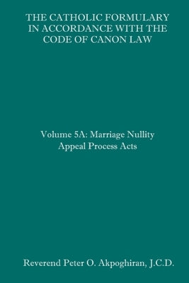 The Catholic Formulary in Accordance with the Code of Canon Law: Volume 5A: Marriage Nullity Appeal Process Acts by Akpoghiran J. C. D., Peter O.