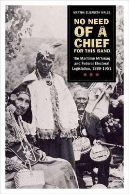 No Need of a Chief for This Band: The Maritime Mi'kmaq and Federal Electoral Legislation, 1899-1951 by Walls, Martha Elizabeth
