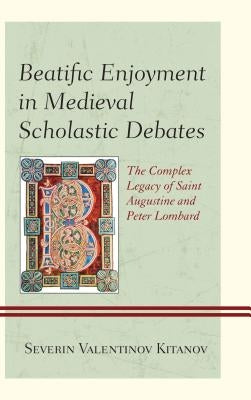 Beatific Enjoyment in Medieval Scholastic Debates: The Complex Legacy of Saint Augustine and Peter Lombard by Kitanov, Severin Valentinov