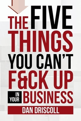 The Five Things You Can't F&ck Up In Your Business by Driscoll, Dan