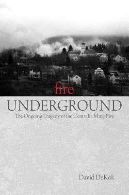 Fire Underground: The Ongoing Tragedy Of The Centralia Mine Fire by Dekok, David