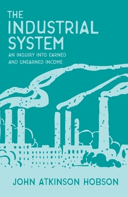The Industrial System - An Inquiry Into Earned and Unearned Income: With an Introductory Chapter from the Evolution of Modern Capitalism by Hobson, John Atkinson