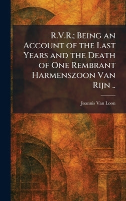 R.V.R.; Being an Account of the Last Years and the Death of One Rembrant Harmenszoon Van Rijn .. by Van Loon, Joannis