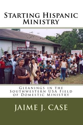 Starting Hispanic Ministry: Gleanings in the Southwestern USA Field of Domestic Ministry by Case, Jaime J.