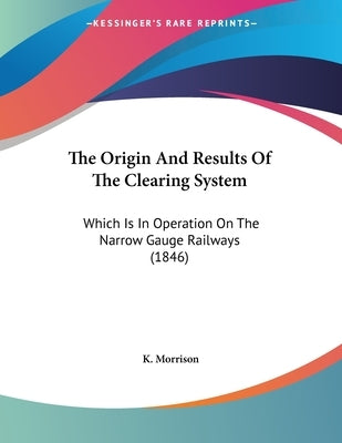 The Origin And Results Of The Clearing System: Which Is In Operation On The Narrow Gauge Railways (1846) by Morrison, K.